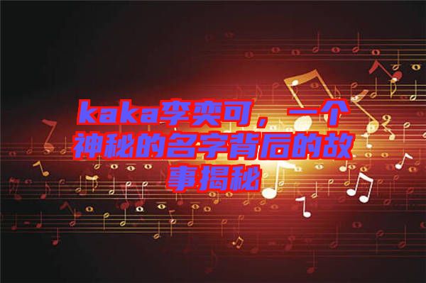 kaka李奕可,一個神秘的名字背后的故事揭秘