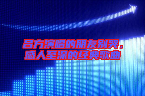 呂方演唱的朋友別哭,感人至深的經(jīng)典歌曲