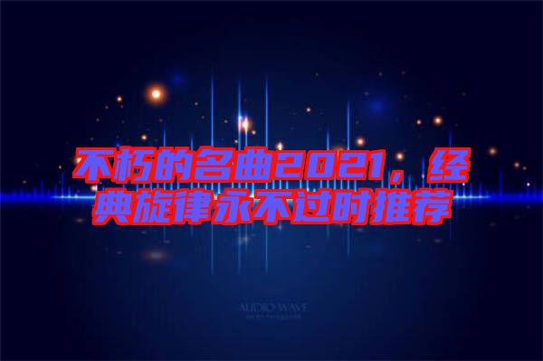不朽的名曲2021,經典旋律永不過時推薦