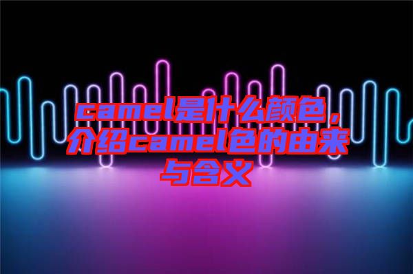 camel是什么顏色，介紹camel色的由來與含義
