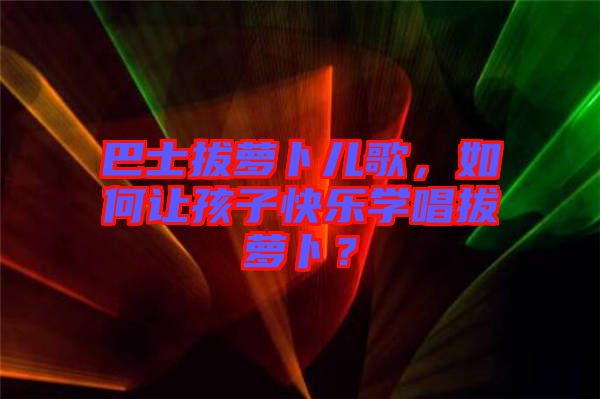 巴士拔蘿卜兒歌，如何讓孩子快樂學(xué)唱拔蘿卜？