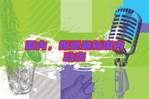 國內(nèi),報道最新國內(nèi)動態(tài)