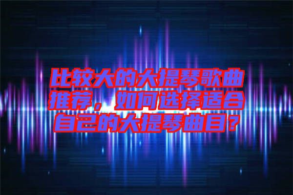 比較大的大提琴歌曲推薦,如何選擇適合自己的大提琴曲目?