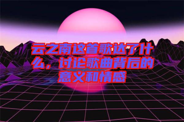 云之南這首歌達(dá)了什么,討論歌曲背后的意義和情感