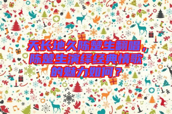 天長地久陳楚生翻唱，陳楚生演繹經典情歌的魅力如何？