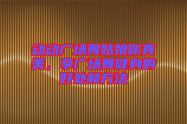 動動廣場舞姑娘你真美，享廣場舞健身的好處和方法