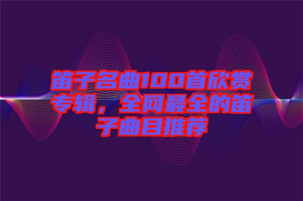 笛子名曲100首欣賞專輯,全網(wǎng)最全的笛子曲目推薦