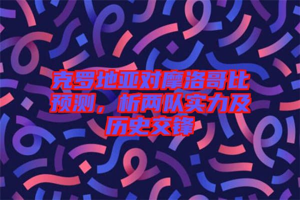 克羅地亞對摩洛哥比預測,析兩隊實力及歷史交鋒