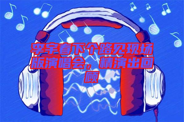 李宇春下個路見現場版演唱會，精演出回顧