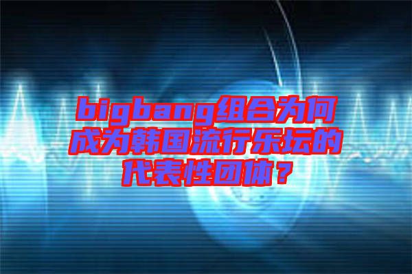 bigbang組合為何成為韓國流行樂壇的代表性團體?
