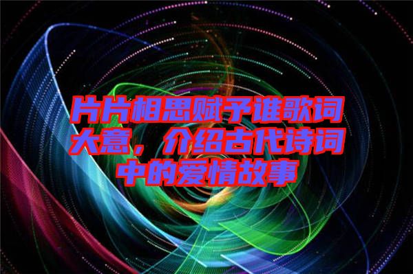 片片相思賦予誰歌詞大意,介紹古代詩詞中的愛情故事