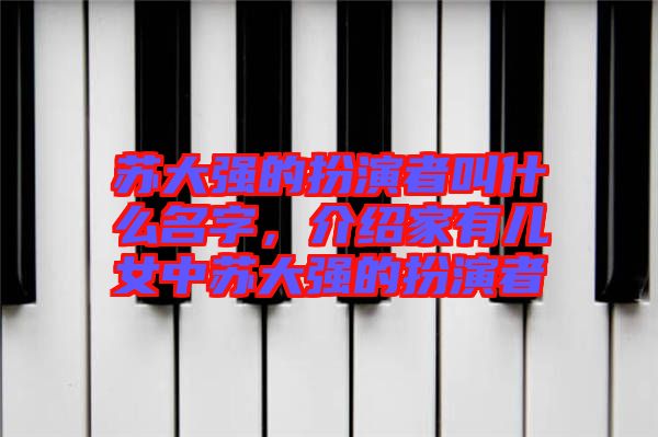 蘇大強的扮演者叫什么名字,介紹家有兒女中蘇大強的扮演者