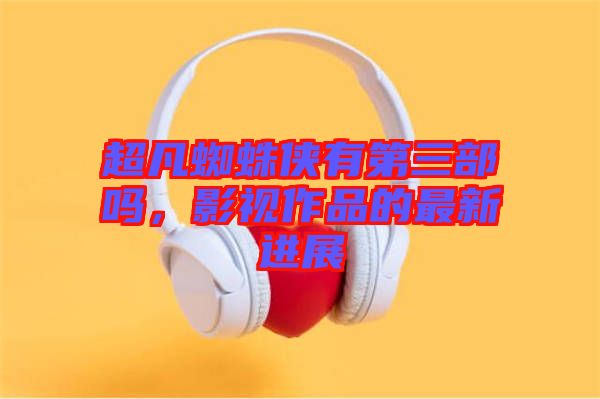 超凡蜘蛛俠有第三部嗎,影視作品的最新進展