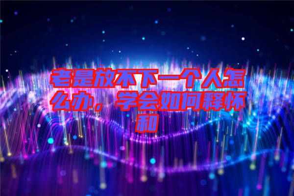 老是放不下一個(gè)人怎么辦，學(xué)會(huì)如何釋懷和