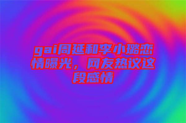 gai周延和李小璐戀情曝光,網友熱議這段感情