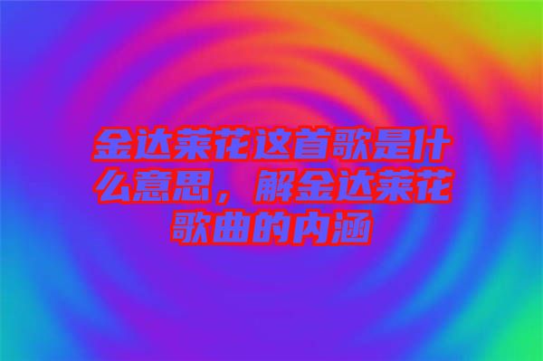 金達萊花這首歌是什么意思,解金達萊花歌曲的內涵