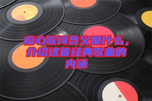 癡心歌詞含義是什么,介紹這首經(jīng)典歌曲的內(nèi)涵