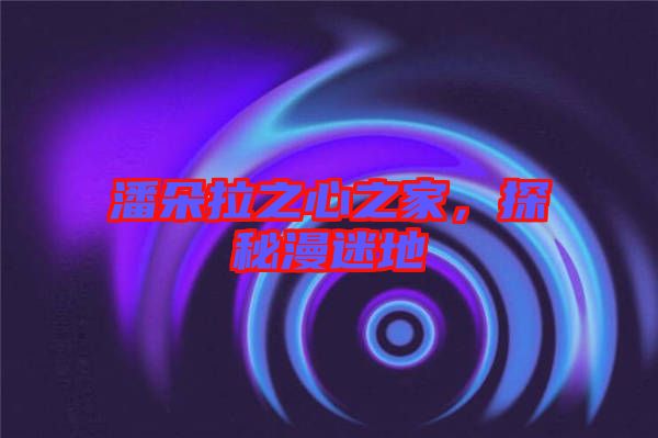 潘朵拉之心之家,探秘漫迷地