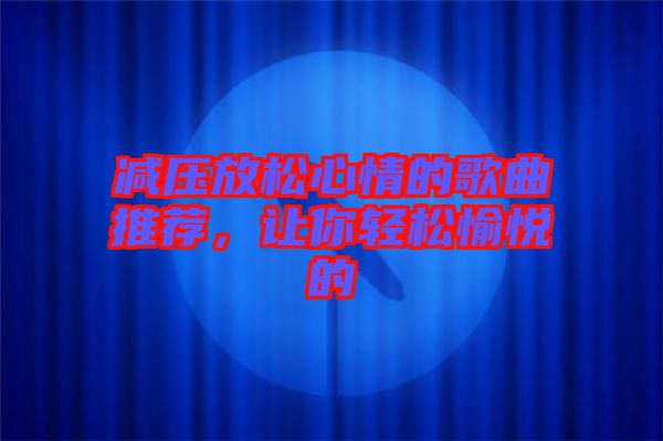 減壓放松心情的歌曲推薦,讓你輕松愉悅的