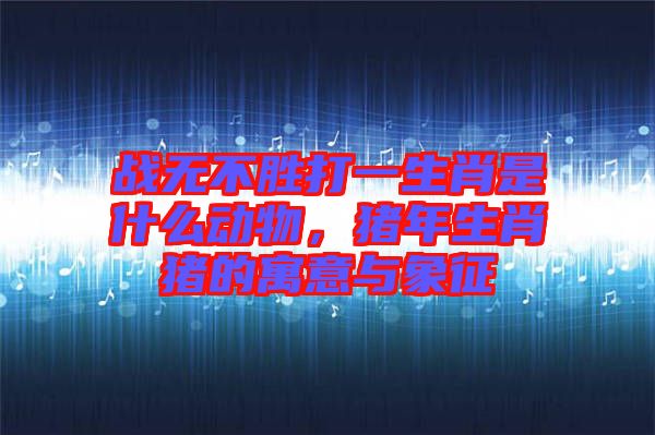 戰無不勝打一生肖是什么動物，豬年生肖豬的寓意與象征