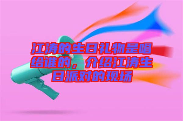 江濤的生日禮物是唱給誰(shuí)的,介紹江濤生日派對(duì)的現(xiàn)場(chǎng)