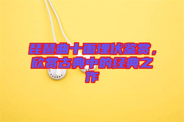 琵琶曲十面埋伏鑒賞,欣賞古典中的經典之作