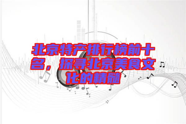 北京特產排行榜前十名，探尋北京美食文化的精髓