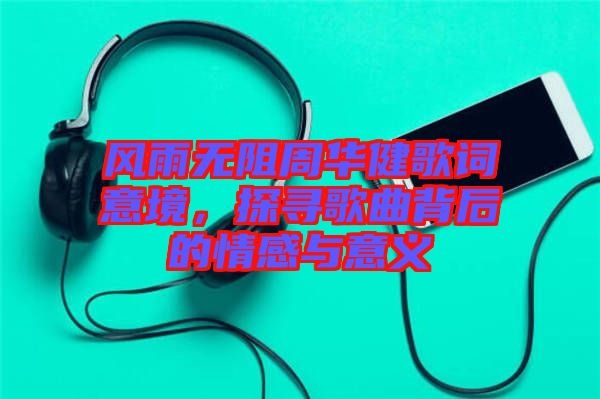 風雨無阻周華健歌詞意境,探尋歌曲背后的情感與意義