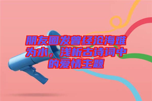 朋友圈發曾經滄海難為水，淺析古詩詞中的愛情主題