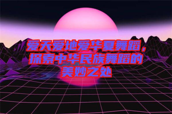 愛天愛地愛華夏舞蹈,探索中華民族舞蹈的美妙之處