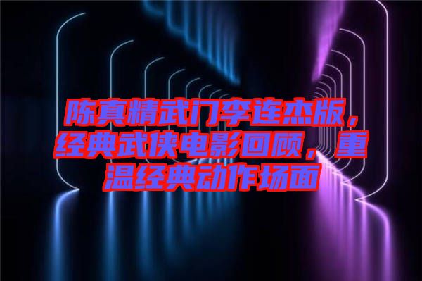 陳真精武門李連杰版,經(jīng)典武俠電影回顧,重溫經(jīng)典動(dòng)作場(chǎng)面