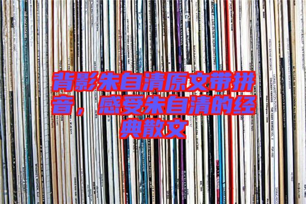 背影朱自清原文帶拼音,感受朱自清的經典散文