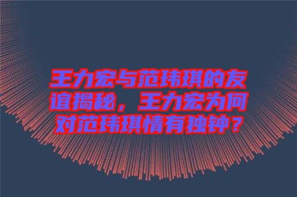 王力宏與范瑋琪的友誼揭秘,王力宏為何對(duì)范瑋琪情有獨(dú)鐘?