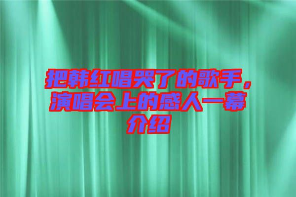 把韓紅唱哭了的歌手,演唱會(huì)上的感人一幕介紹