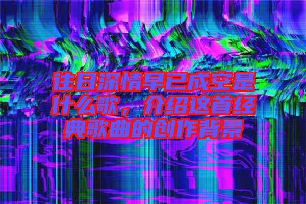 往日深情早已成空是什么歌,介紹這首經典歌曲的創作背景