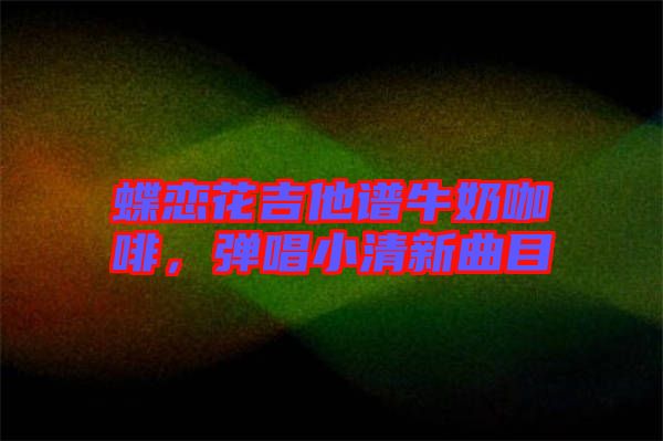 蝶戀花吉他譜牛奶咖啡，彈唱小清新曲目