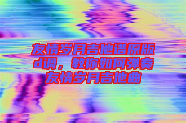 友情歲月吉他譜原版d調(diào),教你如何彈奏友情歲月吉他曲