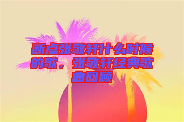 斷點張敬軒什么時候的歌,張敬軒經典歌曲回顧