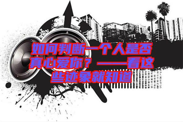 如何判斷一個人是否真心愛你?——看這些跡象就知道