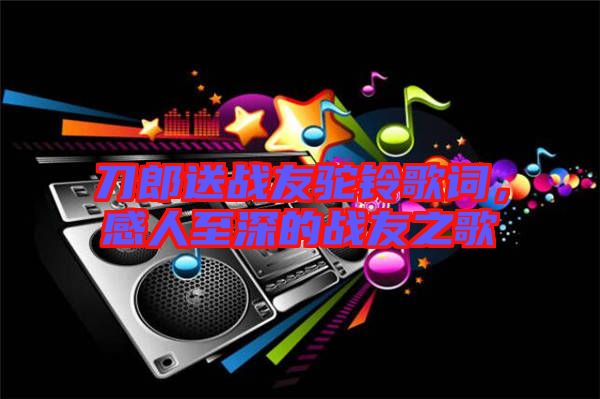 刀郎送戰友駝鈴歌詞,感人至深的戰友之歌