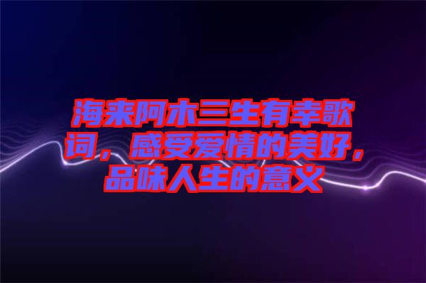 海來阿木三生有幸歌詞，感受愛情的美好，品味人生的意義