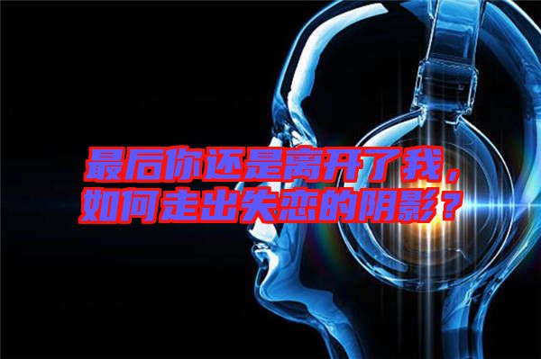 最后你還是離開了我,如何走出失戀的陰影?