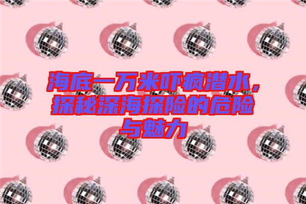 海底一萬米嚇瘋潛水,探秘深海探險的危險與魅力