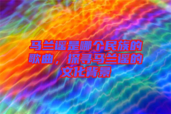 馬蘭謠是哪個民族的歌曲,探尋馬蘭謠的文化背景
