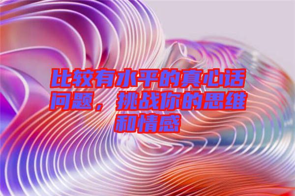 比較有水平的真心話問題,挑戰你的思維和情感