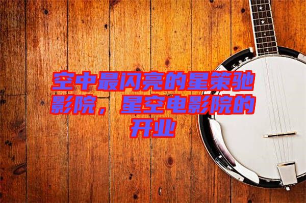 空中最閃亮的星策馳影院,星空電影院的開業(yè)