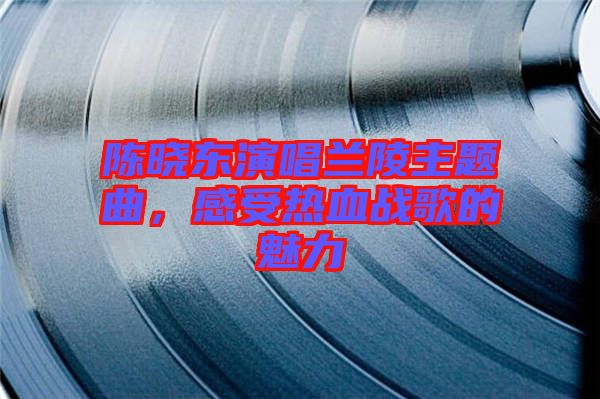 陳曉東演唱蘭陵主題曲,感受熱血戰(zhàn)歌的魅力