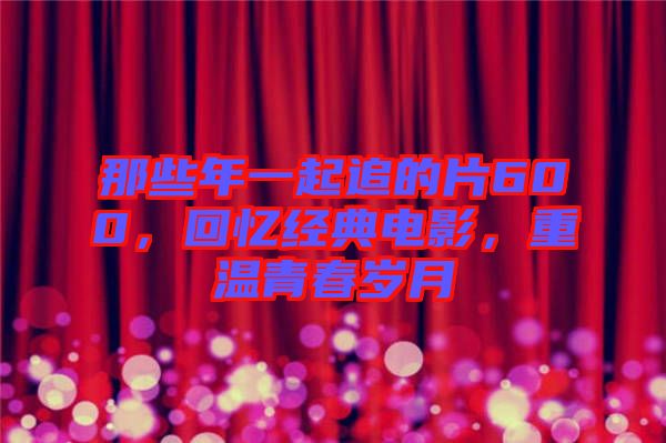 那些年一起追的片600，回憶經典電影，重溫青春歲月
