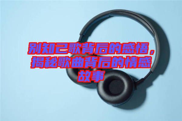 別知己歌背后的感悟,揭秘歌曲背后的情感故事