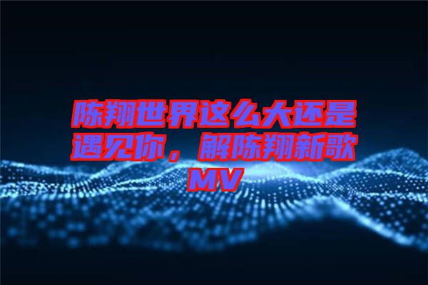 陳翔世界這么大還是遇見你，解陳翔新歌MV